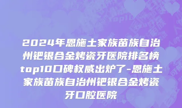 2024年恩施土家族苗族自治州钯银合金烤瓷牙医院排名榜top10口碑权威出炉了-恩施土家族苗族自治州钯银合金烤瓷牙口腔医院