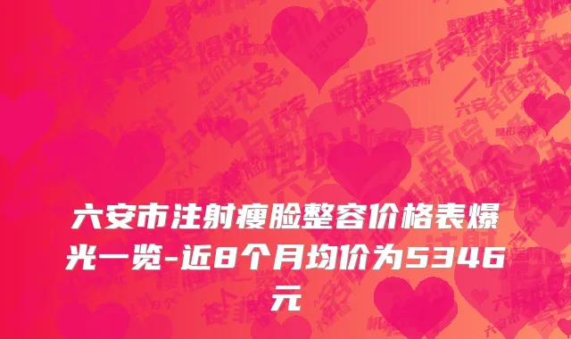 六安市注射瘦脸整容价格表爆光一览-近8个月均价为5346元
