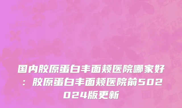 国内胶原蛋白丰面颊医院哪家好：胶原蛋白丰面颊医院前502024版更新