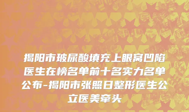 揭阳市玻尿酸填充上眼窝凹陷医生在榜名单前十名实力名单公布-揭阳市张照日整形医生公立医美牵头