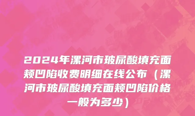 2024年漯河市玻尿酸填充面颊凹陷收费明细在线公布（漯河市玻尿酸填充面颊凹陷价格一般为多少）