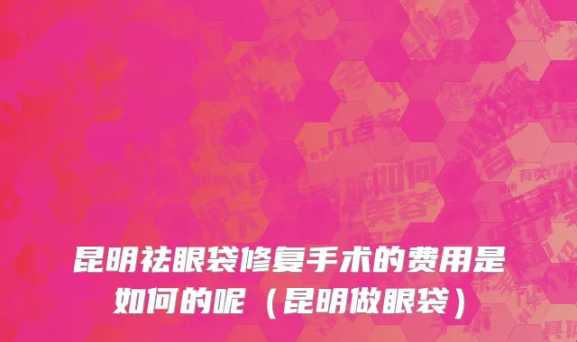 昆明祛眼袋修复手术的费用是如何的呢（昆明做眼袋）