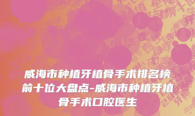 威海市种植牙植骨手术排名榜前十位大盘点-威海市种植牙植骨手术口腔医生