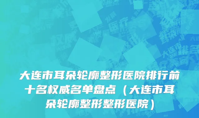 大连市耳朵轮廓整形医院排行前十名权威名单盘点（大连市耳朵轮廓整形整形医院）