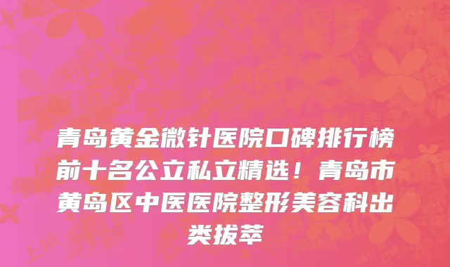 青岛黄金微针医院口碑排行榜前十名公立私立精选!青岛市黄岛区中医医院整形美容科出类拔萃