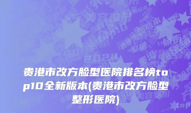贵港市改方脸型医院排名榜top10全新版本(贵港市改方脸型整形医院)