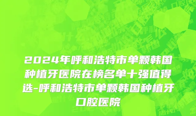 2024年呼和浩特市单颗韩国种植牙医院在榜名单十强值得选-呼和浩特市单颗韩国种植牙口腔医院