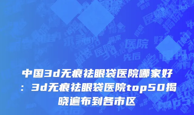 中国3d无痕祛眼袋医院哪家好：3d无痕祛眼袋医院top50揭晓遍布到各市区
