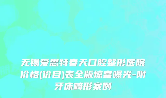 无锡爱思特春天口腔整形医院价格(价目)表全版惊喜曝光-附牙床畸形案例