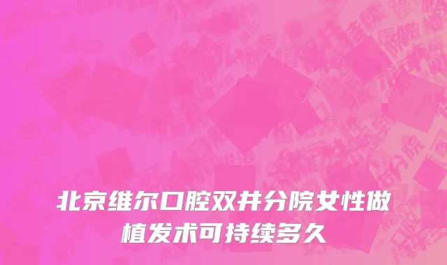 北京维尔口腔双井分院女性做植发术可持续多久