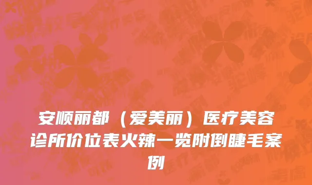 安顺丽都（爱美丽）医疗美容诊所价位表火辣一览附倒睫毛案例