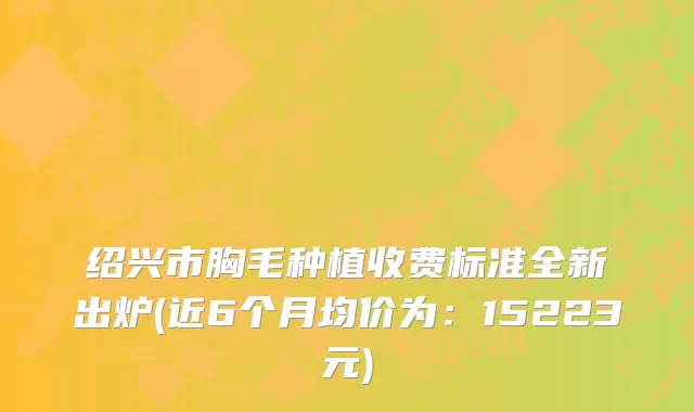 绍兴市胸毛种植收费标准全新出炉(近6个月均价为：15223元)