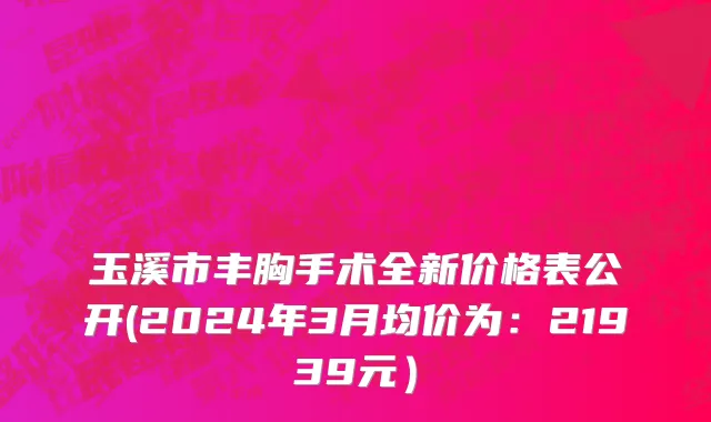 玉溪市丰胸手术全新价格表公开(2024年3月均价为：21939元）