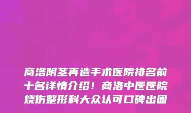 商洛阴茎再造手术医院排名前十名详情介绍！商洛中医医院烧伤整形科大众认可口碑出圈