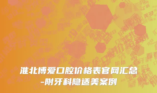 淮北博爱口腔价格表官网汇总-附牙科隐适美案例
