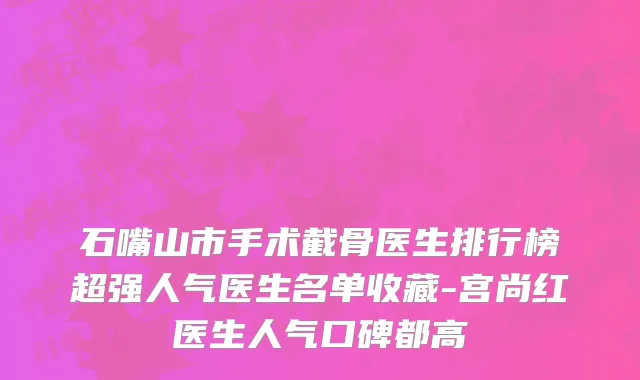 石嘴山市手术截骨医生排行榜超强人气医生名单收藏-宫尚红医生人气口碑都高