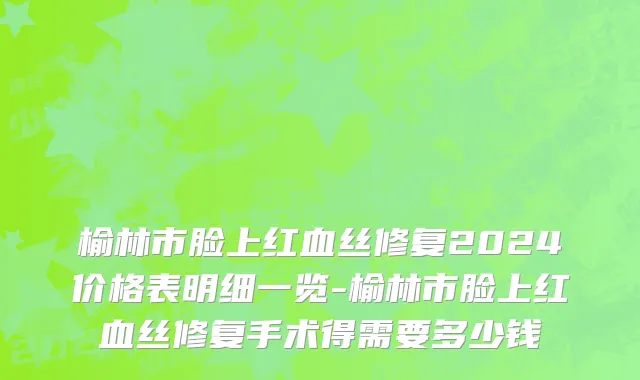 榆林市脸上红血丝修复2024价格表明细一览-榆林市脸上红血丝修复手术得需要多少钱