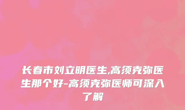 长春市刘立明医生,高须克弥医生那个好-高须克弥医师可深入了解