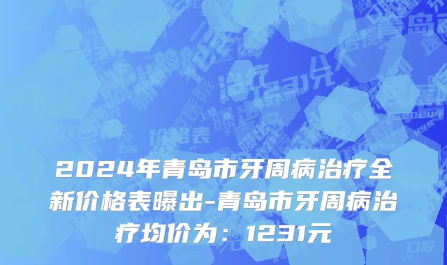 2024年青岛市牙周病治疗全新价格表曝出-青岛市牙周病治疗均价为：1231元