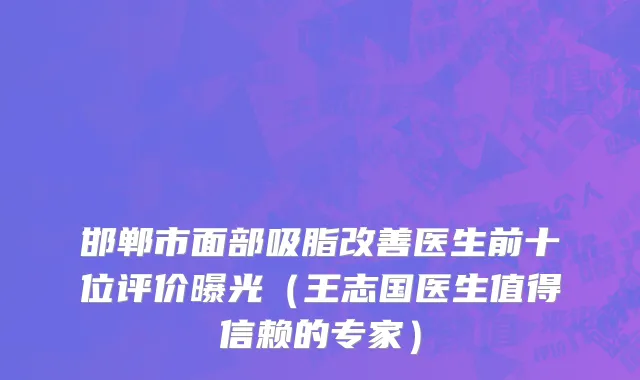 邯郸市面部吸脂改善医生前十位评价曝光（王志国医生值得信赖的专家）
