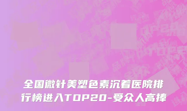 全国微针美塑色素沉着医院排行榜进入TOP20-受众人高捧