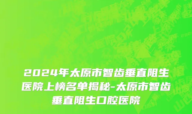 2024年太原市智齿垂直阻生医院上榜名单揭秘-太原市智齿垂直阻生口腔医院