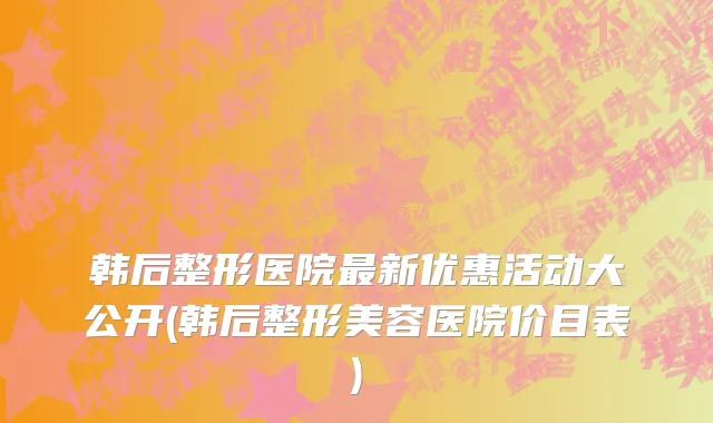 韩后整形医院最新优惠活动大公开(韩后整形美容医院价目表)
