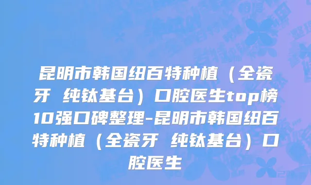 昆明市韩国纽百特种植（全瓷牙 纯钛基台）口腔医生top榜10强口碑整理-昆明市韩国纽百特种植（全瓷牙 纯钛基台）口腔医生