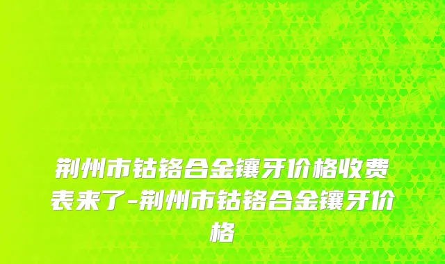 荆州市钴铬合金镶牙价格收费表来了-荆州市钴铬合金镶牙价格