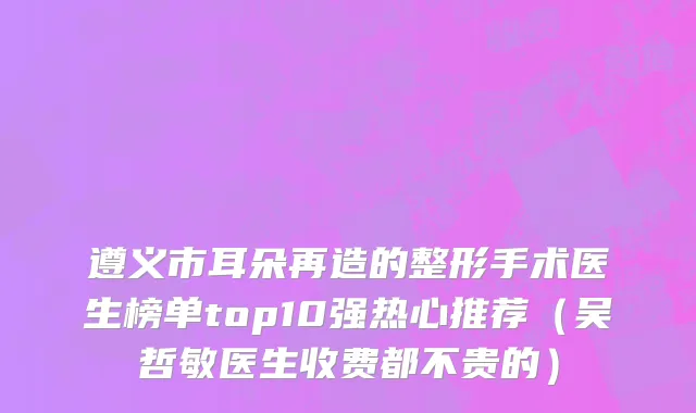 遵义市耳朵再造的整形手术医生榜单top10强热心推荐（吴哲敏医生收费都不贵的）