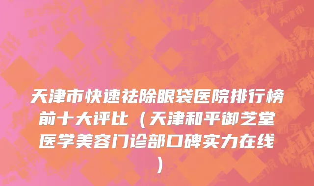 天津市快速祛除眼袋医院排行榜前十大评比（天津和平御芝堂医学美容门诊部口碑实力在线）
