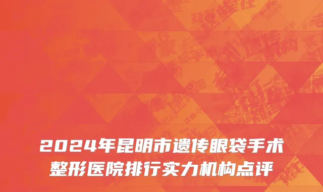 2024年昆明市遗传眼袋手术整形医院排行实力机构点评
