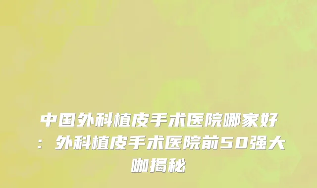 中国外科植皮手术医院哪家好：外科植皮手术医院前50强大咖揭秘