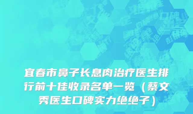 宜春市鼻子长息肉治疗医生排行前十佳收录名单一览（蔡文秀医生口碑实力绝绝子）