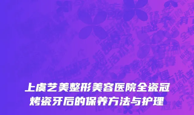 上虞艺美整形美容医院全瓷冠烤瓷牙后的保养方法与护理