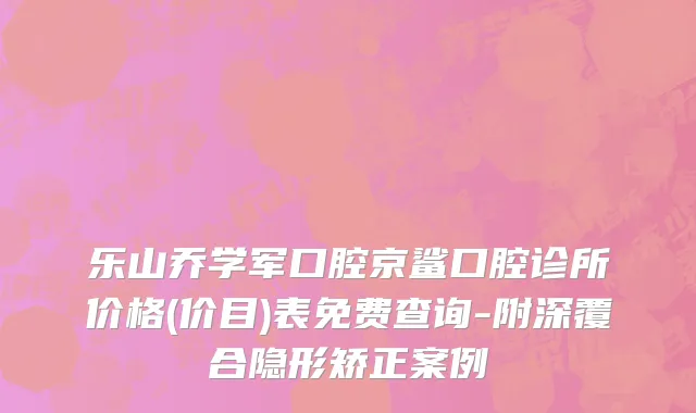 乐山乔学军口腔京鲨口腔诊所价格(价目)表免费查询-附深覆合隐形矫正案例