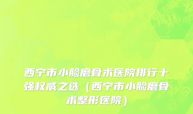 西宁市小脸磨骨术医院排行十强权威之选（西宁市小脸磨骨术整形医院）