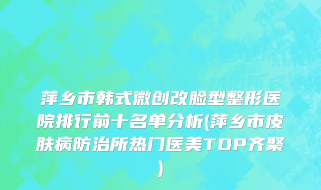 萍乡市韩式微创改脸型整形医院排行前十名单分析(萍乡市皮肤病防治所热门医美TOP齐聚)