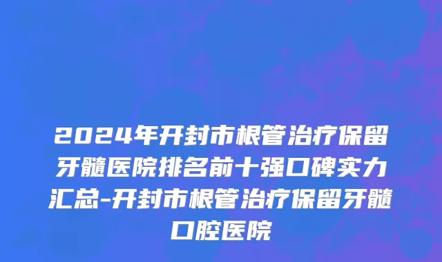 2024年开封市根管治疗保留牙髓医院排名前十强口碑实力汇总-开封市根管治疗保留牙髓口腔医院