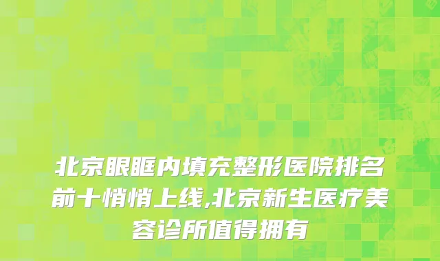 北京眼眶内填充整形医院排名前十悄悄上线,北京新生医疗美容诊所值得拥有