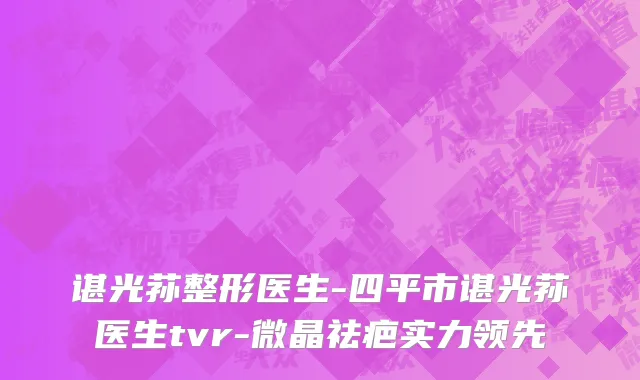谌光荪整形医生-四平市谌光荪医生tvr-微晶祛疤实力领先