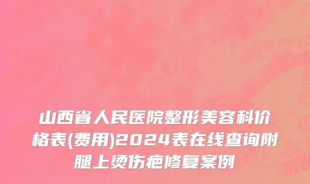 山西省人民医院整形美容科价格表(费用)2024表在线查询附腿上烫伤疤修复案例
