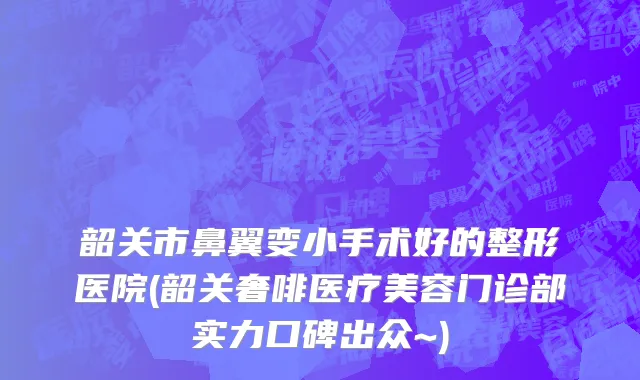 韶关市鼻翼变小手术好的整形医院(韶关奢啡医疗美容门诊部实力口碑出众~)