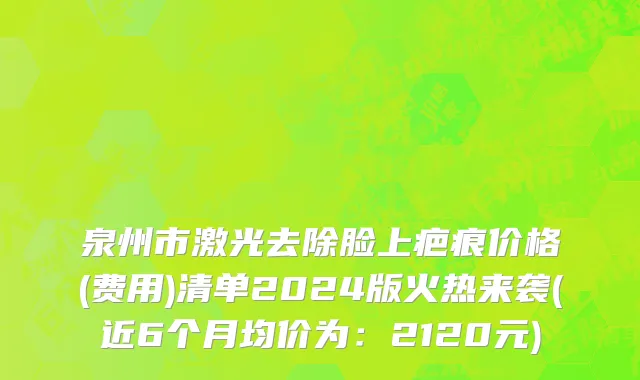 泉州市激光去除脸上疤痕价格(费用)清单2024版火热来袭(近6个月均价为：2120元)