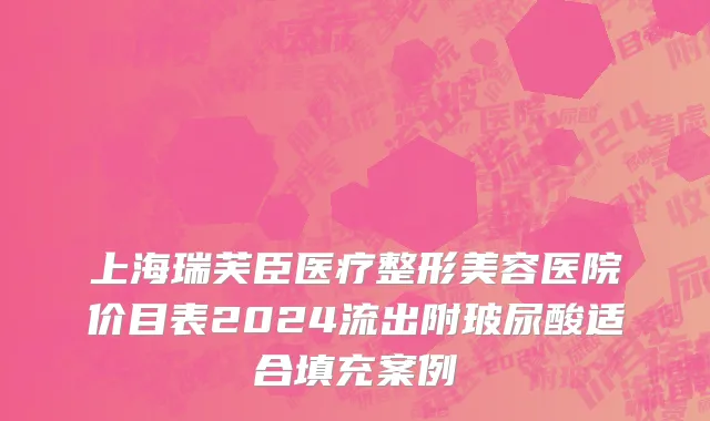 上海瑞芙臣医疗整形美容医院价目表2024流出附玻尿酸适合填充案例