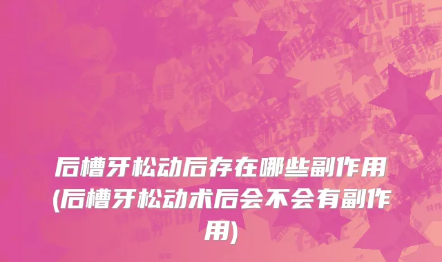 后槽牙松动后存在哪些副作用(后槽牙松动术后会不会有副作用)