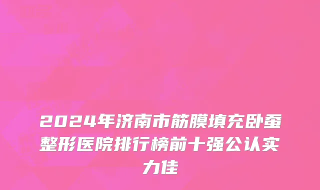 2024年济南市筋膜填充卧蚕整形医院排行榜前十强公认实力佳