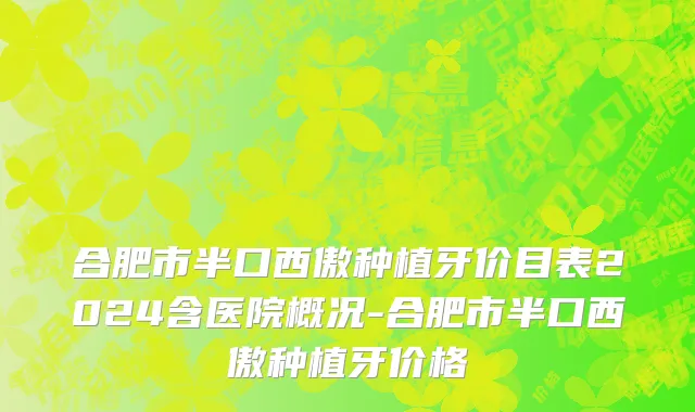合肥市半口西傲种植牙价目表2024含医院概况-合肥市半口西傲种植牙价格