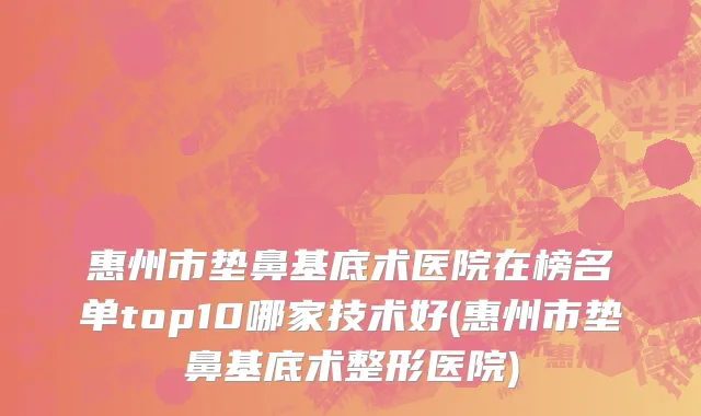 惠州市垫鼻基底术医院在榜名单top10哪家技术好(惠州市垫鼻基底术整形医院)