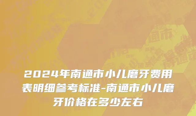 2024年南通市小儿磨牙费用表明细参考标准-南通市小儿磨牙价格在多少左右